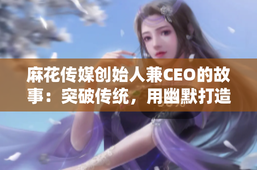 麻花传媒创始人兼CEO的故事：突破传统，用幽默打造文化现象