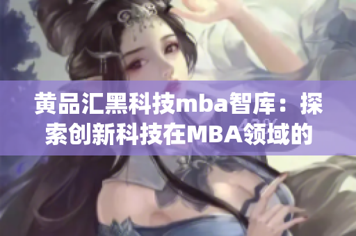 黄品汇黑科技mba智库：探索创新科技在MBA领域的应用与影响(1)