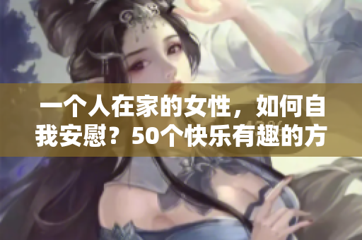 一个人在家的女性，如何自我安慰？50个快乐有趣的方法！