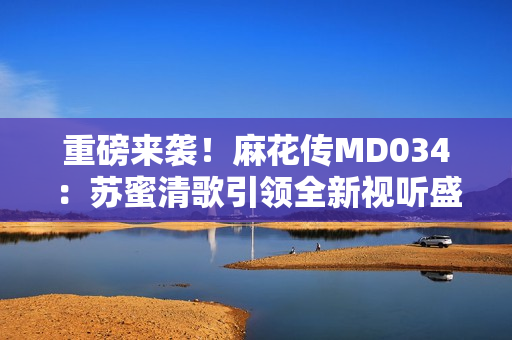 重磅来袭！麻花传MD034：苏蜜清歌引领全新视听盛宴