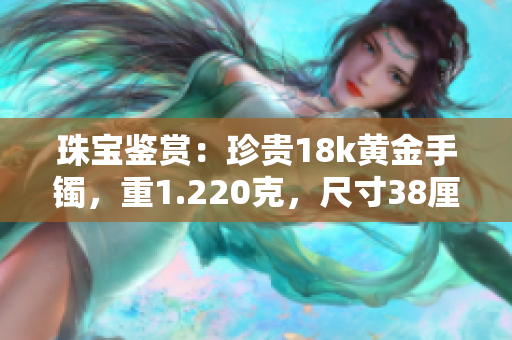 珠宝鉴赏：珍贵18k黄金手镯，重1.220克，尺寸38厘米