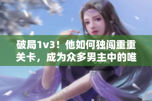 破局1v3！他如何独闯重重关卡，成为众多男主中的唯一胜利者？