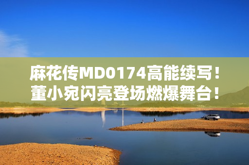 麻花传MD0174高能续写！董小宛闪亮登场燃爆舞台！