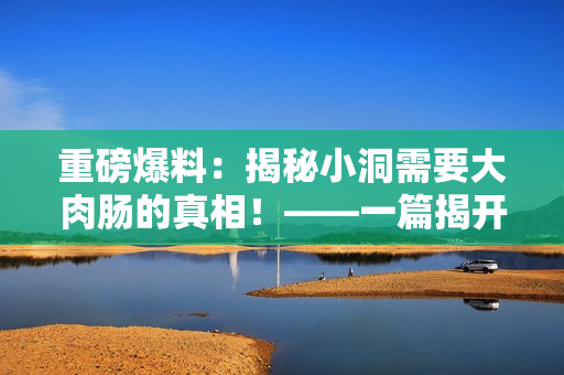 重磅爆料：揭秘小洞需要大肉肠的真相！——一篇揭开美食界不为人知的真相的文章