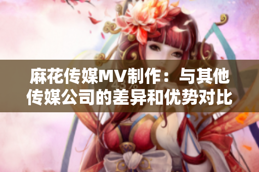 麻花传媒MV制作：与其他传媒公司的差异和优势对比