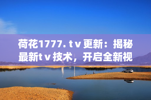 荷花1777. tⅴ更新：揭秘最新tⅴ技术，开启全新视听体验(1)