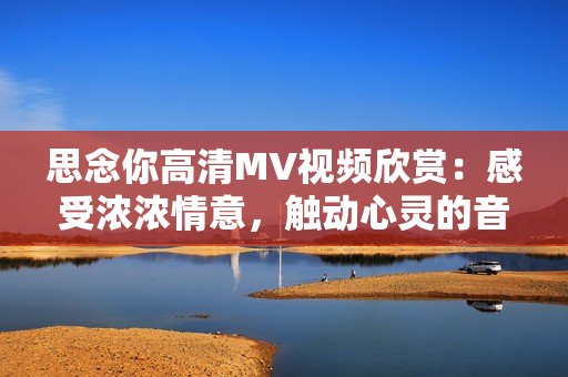 思念你高清MV视频欣赏：感受浓浓情意，触动心灵的音乐之旅