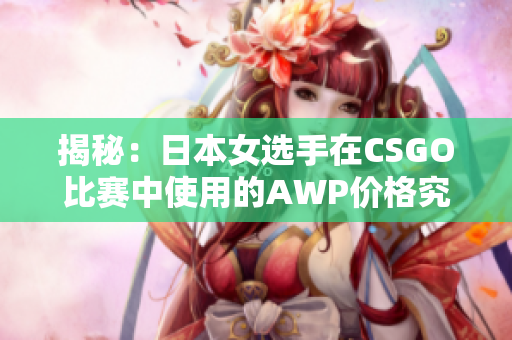 揭秘：日本女选手在CSGO比赛中使用的AWP价格究竟是多少？