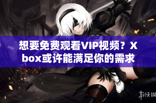 想要免费观看VIP视频？Xbox或许能满足你的需求