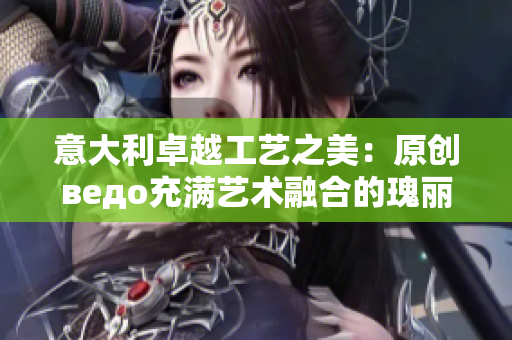 意大利卓越工艺之美：原创ведо充满艺术融合的瑰丽绽放