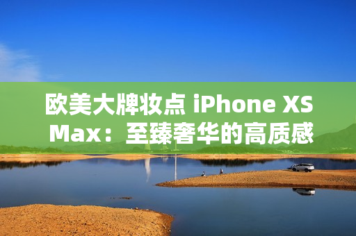 欧美大牌妆点 iPhone XS Max：至臻奢华的高质感