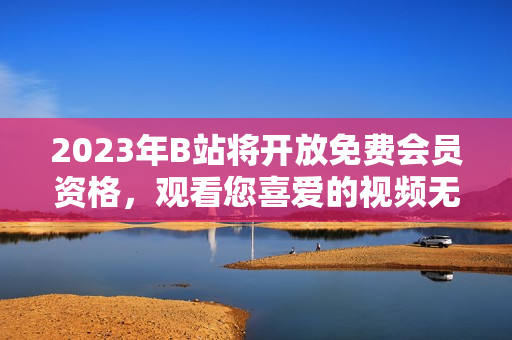 2023年B站将开放免费会员资格，观看您喜爱的视频无需付费