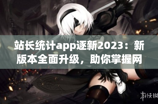 站长统计app逐新2023：新版本全面升级，助你掌握网站数据势态(1)