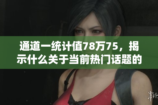 通道一统计值78万75，揭示什么关于当前热门话题的真相？