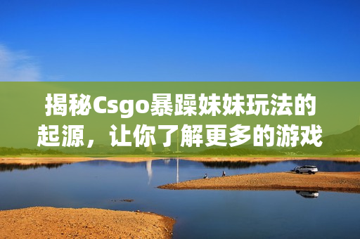 揭秘Csgo暴躁妹妹玩法的起源，让你了解更多的游戏细节