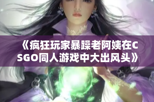 《疯狂玩家暴躁老阿姨在CSGO同人游戏中大出风头》