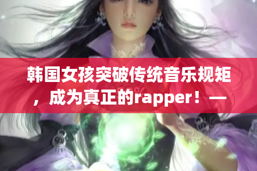 韩国女孩突破传统音乐规矩，成为真正的rapper！——新闻报道