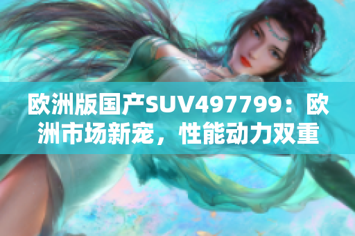 欧洲版国产SUV497799：欧洲市场新宠，性能动力双重体验