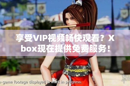 享受VIP视频畅快观看？Xbox现在提供免费服务！