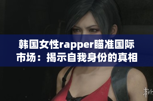 韩国女性rapper瞄准国际市场：揭示自我身份的真相与力量!