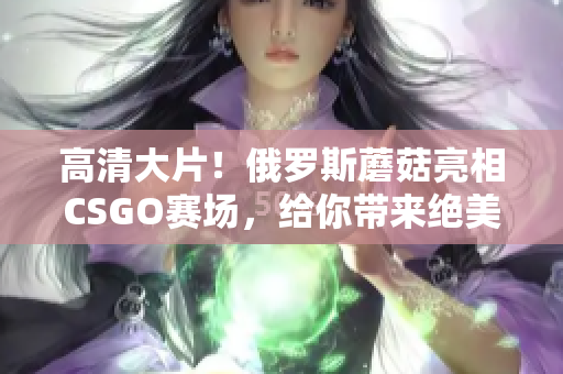 高清大片！俄罗斯蘑菇亮相CSGO赛场，给你带来绝美视觉盛宴！