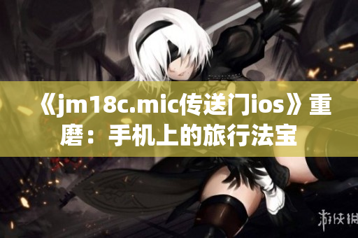 《jm18c.mic传送门ios》重磨：手机上的旅行法宝