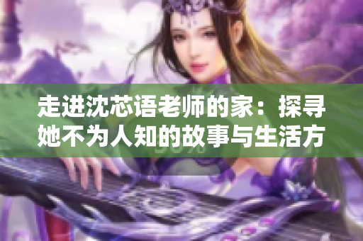 走进沈芯语老师的家：探寻她不为人知的故事与生活方式