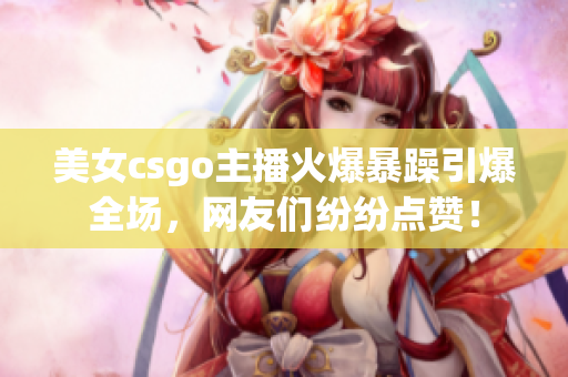 美女csgo主播火爆暴躁引爆全场，网友们纷纷点赞！