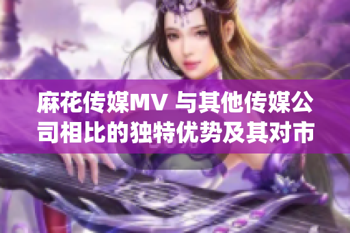 麻花传媒MV 与其他传媒公司相比的独特优势及其对市场的影响(1)