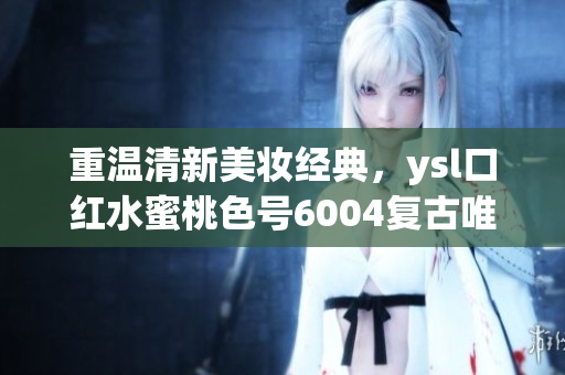 重温清新美妆经典，ysl口红水蜜桃色号6004复古唯美！