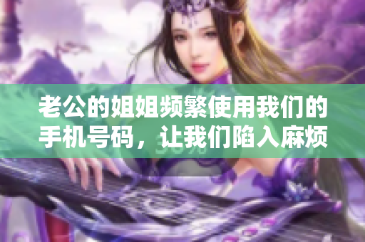 老公的姐姐频繁使用我们的手机号码，让我们陷入麻烦中
