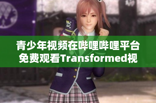 青少年视频在哔哩哔哩平台免费观看Transformed视频内容 改变你的生活方式