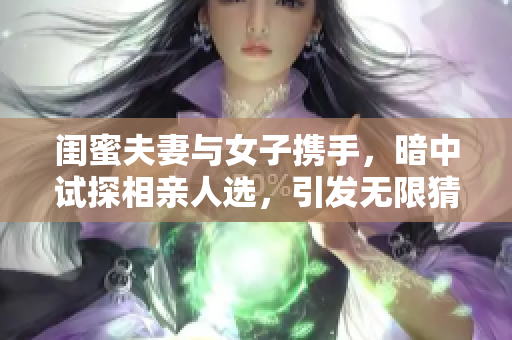 闺蜜夫妻与女子携手，暗中试探相亲人选，引发无限猜测