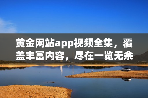 黄金网站app视频全集，覆盖丰富内容，尽在一览无余