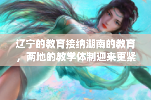 辽宁的教育接纳湖南的教育，两地的教学体制迎来更紧密合作(1)