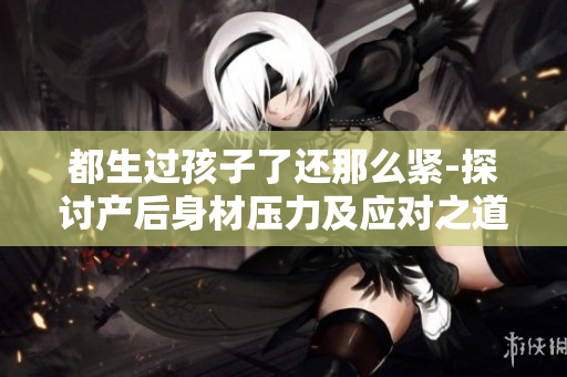 都生过孩子了还那么紧-探讨产后身材压力及应对之道