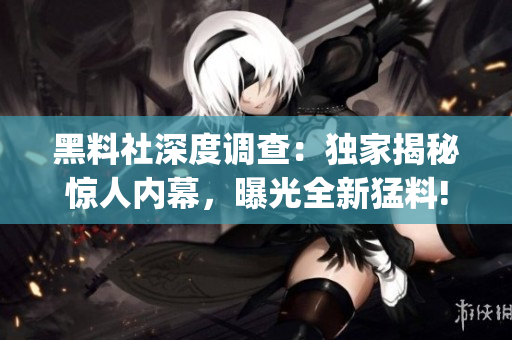 黑料社深度调查：独家揭秘惊人内幕，曝光全新猛料!(1)