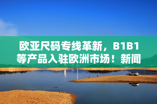 欧亚尺码专线革新，B1B1等产品入驻欧洲市场！新闻报道