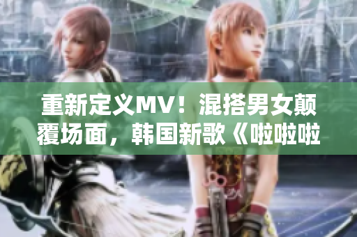 重新定义MV！混搭男女颠覆场面，韩国新歌《啦啦啦》火热来袭