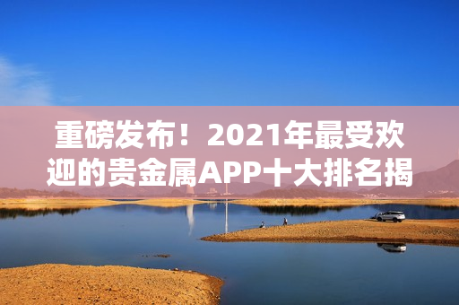 重磅发布！2021年最受欢迎的贵金属APP十大排名揭晓！