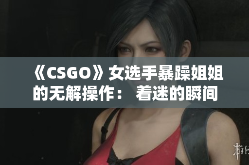 《CSGO》女选手暴躁姐姐的无解操作： 着迷的瞬间