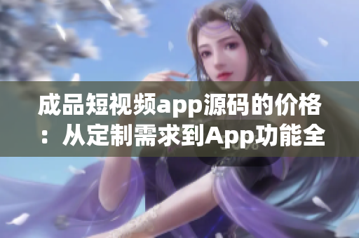 成品短视频app源码的价格：从定制需求到App功能全解析(1)