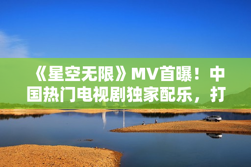 《星空无限》MV首曝！中国热门电视剧独家配乐，打造视听盛宴