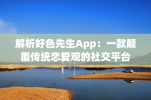 解析好色先生App：一款颠覆传统恋爱观的社交平台