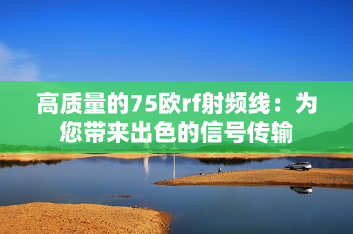 高质量的75欧rf射频线：为您带来出色的信号传输