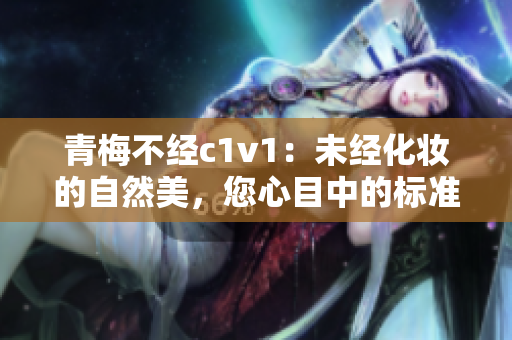 青梅不经c1v1：未经化妆的自然美，您心目中的标准是什么？