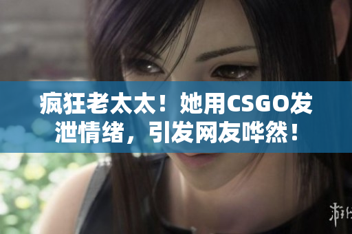 疯狂老太太！她用CSGO发泄情绪，引发网友哗然！