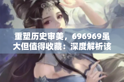 重塑历史审美，696969虽大但值得收藏：深度解析该作品的艺术价值