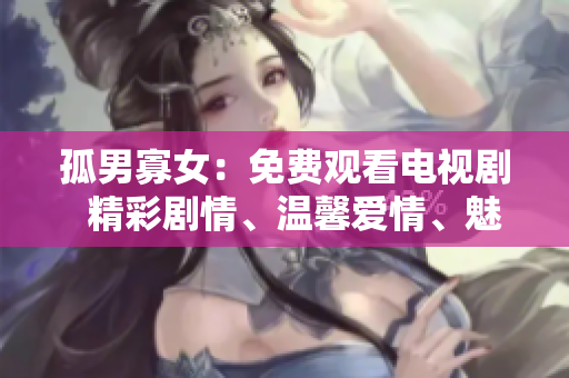 孤男寡女：免费观看电视剧  精彩剧情、温馨爱情、魅力演员齐聚一堂