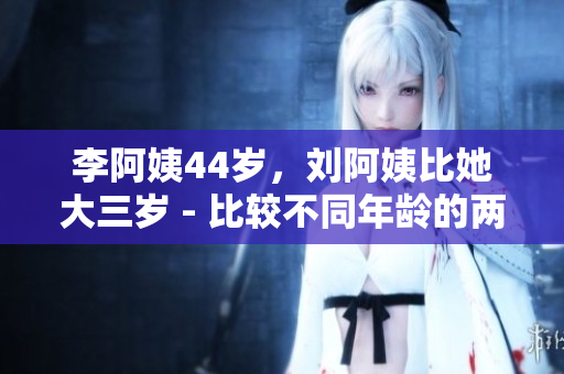 李阿姨44岁，刘阿姨比她大三岁 - 比较不同年龄的两位阿姨